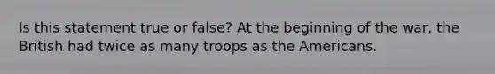 Is this statement true or false? At the beginning of the war, the British had twice as many troops as the Americans.