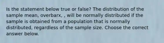 Is the statement below true or​ false? The distribution of the sample​ mean, overbarx​, ​, will be normally distributed if the sample is obtained from a population that is normally​ distributed, regardless of the sample size. Choose the correct answer below.