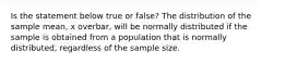 Is the statement below true or​ false? The distribution of the sample​ mean, x overbar, will be normally distributed if the sample is obtained from a population that is normally​ distributed, regardless of the sample size.