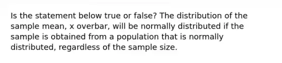 Is the statement below true or​ false? The distribution of the sample​ mean, x overbar, will be normally distributed if the sample is obtained from a population that is normally​ distributed, regardless of the sample size.