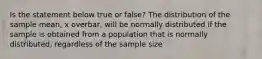 Is the statement below true or​ false? The distribution of the sample​ mean, x overbar, will be normally distributed if the sample is obtained from a population that is normally​ distributed, regardless of the sample size