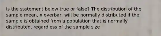 Is the statement below true or​ false? The distribution of the sample​ mean, x overbar, will be normally distributed if the sample is obtained from a population that is normally​ distributed, regardless of the sample size