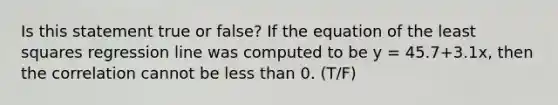 Is this statement true or false? If the equation of the least squares regression line was computed to be y = 45.7+3.1x, then the correlation cannot be less than 0. (T/F)