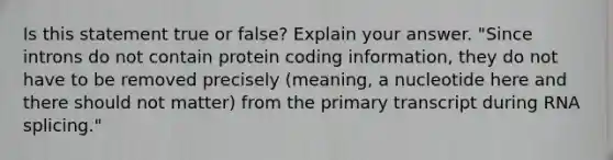 Is this statement true or false? Explain your answer. "Since introns do not contain protein coding information, they do not have to be removed precisely (meaning, a nucleotide here and there should not matter) from the primary transcript during RNA splicing."