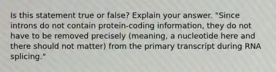 Is this statement true or false? Explain your answer. "Since introns do not contain protein-coding information, they do not have to be removed precisely (meaning, a nucleotide here and there should not matter) from the primary transcript during RNA splicing."