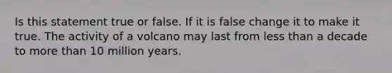 Is this statement true or false. If it is false change it to make it true. The activity of a volcano may last from less than a decade to more than 10 million years.