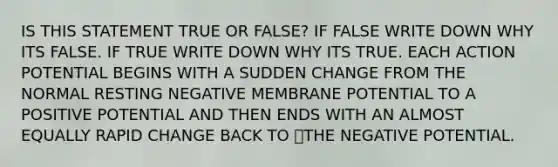 IS THIS STATEMENT TRUE OR FALSE? IF FALSE WRITE DOWN WHY ITS FALSE. IF TRUE WRITE DOWN WHY ITS TRUE. EACH ACTION POTENTIAL BEGINS WITH A SUDDEN CHANGE FROM THE NORMAL RESTING NEGATIVE MEMBRANE POTENTIAL TO A POSITIVE POTENTIAL AND THEN ENDS WITH AN ALMOST EQUALLY RAPID CHANGE BACK TO THE NEGATIVE POTENTIAL.