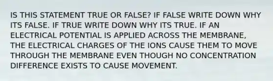 IS THIS STATEMENT TRUE OR FALSE? IF FALSE WRITE DOWN WHY ITS FALSE. IF TRUE WRITE DOWN WHY ITS TRUE. IF AN ELECTRICAL POTENTIAL IS APPLIED ACROSS THE MEMBRANE, THE ELECTRICAL CHARGES OF THE IONS CAUSE THEM TO MOVE THROUGH THE MEMBRANE EVEN THOUGH NO CONCENTRATION DIFFERENCE EXISTS TO CAUSE MOVEMENT.