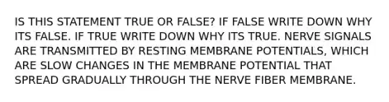 IS THIS STATEMENT TRUE OR FALSE? IF FALSE WRITE DOWN WHY ITS FALSE. IF TRUE WRITE DOWN WHY ITS TRUE. NERVE SIGNALS ARE TRANSMITTED BY RESTING MEMBRANE POTENTIALS, WHICH ARE SLOW CHANGES IN THE MEMBRANE POTENTIAL THAT SPREAD GRADUALLY THROUGH THE NERVE FIBER MEMBRANE.