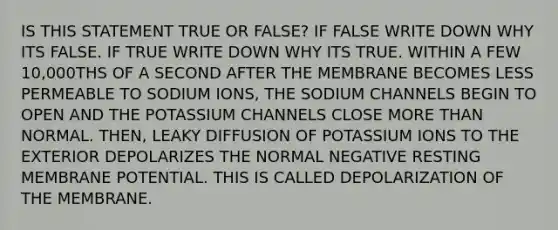 IS THIS STATEMENT TRUE OR FALSE? IF FALSE WRITE DOWN WHY ITS FALSE. IF TRUE WRITE DOWN WHY ITS TRUE. WITHIN A FEW 10,000THS OF A SECOND AFTER THE MEMBRANE BECOMES LESS PERMEABLE TO SODIUM IONS, THE SODIUM CHANNELS BEGIN TO OPEN AND THE POTASSIUM CHANNELS CLOSE MORE THAN NORMAL. THEN, LEAKY DIFFUSION OF POTASSIUM IONS TO THE EXTERIOR DEPOLARIZES THE NORMAL NEGATIVE RESTING MEMBRANE POTENTIAL. THIS IS CALLED DEPOLARIZATION OF THE MEMBRANE.