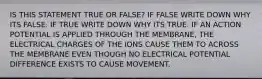 IS THIS STATEMENT TRUE OR FALSE? IF FALSE WRITE DOWN WHY ITS FALSE. IF TRUE WRITE DOWN WHY ITS TRUE. IF AN ACTION POTENTIAL IS APPLIED THROUGH THE MEMBRANE, THE ELECTRICAL CHARGES OF THE IONS CAUSE THEM TO ACROSS THE MEMBRANE EVEN THOUGH NO ELECTRICAL POTENTIAL DIFFERENCE EXISTS TO CAUSE MOVEMENT.