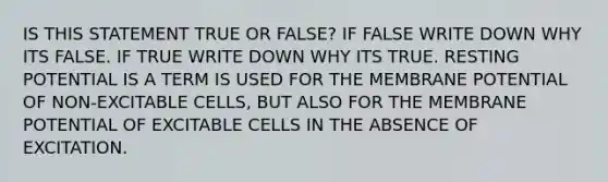 IS THIS STATEMENT TRUE OR FALSE? IF FALSE WRITE DOWN WHY ITS FALSE. IF TRUE WRITE DOWN WHY ITS TRUE. RESTING POTENTIAL IS A TERM IS USED FOR THE MEMBRANE POTENTIAL OF NON-EXCITABLE CELLS, BUT ALSO FOR THE MEMBRANE POTENTIAL OF EXCITABLE CELLS IN THE ABSENCE OF EXCITATION.