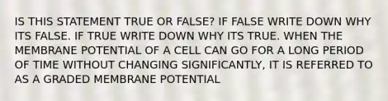 IS THIS STATEMENT TRUE OR FALSE? IF FALSE WRITE DOWN WHY ITS FALSE. IF TRUE WRITE DOWN WHY ITS TRUE. WHEN THE MEMBRANE POTENTIAL OF A CELL CAN GO FOR A LONG PERIOD OF TIME WITHOUT CHANGING SIGNIFICANTLY, IT IS REFERRED TO AS A GRADED MEMBRANE POTENTIAL