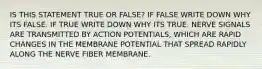 IS THIS STATEMENT TRUE OR FALSE? IF FALSE WRITE DOWN WHY ITS FALSE. IF TRUE WRITE DOWN WHY ITS TRUE. NERVE SIGNALS ARE TRANSMITTED BY ACTION POTENTIALS, WHICH ARE RAPID CHANGES IN THE MEMBRANE POTENTIAL THAT SPREAD RAPIDLY ALONG THE NERVE FIBER MEMBRANE.