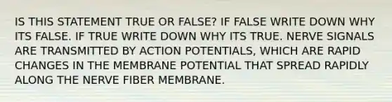 IS THIS STATEMENT TRUE OR FALSE? IF FALSE WRITE DOWN WHY ITS FALSE. IF TRUE WRITE DOWN WHY ITS TRUE. NERVE SIGNALS ARE TRANSMITTED BY ACTION POTENTIALS, WHICH ARE RAPID CHANGES IN THE MEMBRANE POTENTIAL THAT SPREAD RAPIDLY ALONG THE NERVE FIBER MEMBRANE.