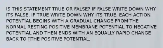 IS THIS STATEMENT TRUE OR FALSE? IF FALSE WRITE DOWN WHY ITS FALSE. IF TRUE WRITE DOWN WHY ITS TRUE. EACH ACTION POTENTIAL BEGINS WITH A GRADUAL CHANGE FROM THE NORMAL RESTING POSITIVE MEMBRANE POTENTIAL TO NEGATIVE POTENTIAL AND THEN ENDS WITH AN EQUALLY RAPID CHANGE BACK TO THE POSITIVE POTENTIAL.