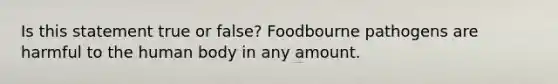 Is this statement true or false? Foodbourne pathogens are harmful to the human body in any amount.