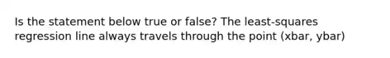 Is the statement below true or​ false? The​ least-squares regression line always travels through the point (xbar, ybar)