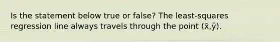 Is the statement below true or​ false? The​ least-squares regression line always travels through the point (x̄,ȳ).