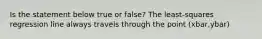 Is the statement below true or​ false? The​ least-squares regression line always travels through the point (xbar,ybar)