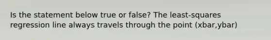 Is the statement below true or​ false? The​ least-squares regression line always travels through the point (xbar,ybar)