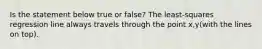 Is the statement below true or​ false? The​ least-squares regression line always travels through the point x,y(with the lines on top).