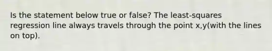 Is the statement below true or​ false? The​ least-squares regression line always travels through the point x,y(with the lines on top).