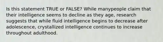 Is this statement TRUE or FALSE? While manypeople claim that their intelligence seems to decline as they age, research suggests that while fluid intelligence begins to decrease after adolescence, crystallized intelligence continues to increase throughout adulthood.