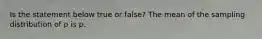 Is the statement below true or​ false? The mean of the sampling distribution of p is p.