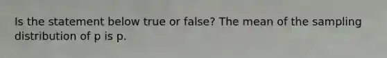 Is the statement below true or​ false? The mean of the sampling distribution of p is p.