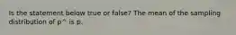 Is the statement below true or​ false? The mean of the sampling distribution of p^ is p.