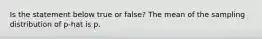 Is the statement below true or​ false? The mean of the sampling distribution of p-hat is p.