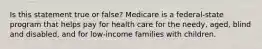 Is this statement true or false? Medicare is a federal-state program that helps pay for health care for the needy, aged, blind and disabled, and for low-income families with children.