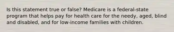 Is this statement true or false? Medicare is a federal-state program that helps pay for health care for the needy, aged, blind and disabled, and for low-income families with children.