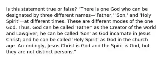 Is this statement true or false? "There is one God who can be designated by three different names—'Father,' 'Son,' and 'Holy Spirit'—at different times. These are different modes of the one God. Thus, God can be called 'Father' as the Creator of the world and Lawgiver; he can be called 'Son' as God incarnate in Jesus Christ; and he can be called 'Holy Spirit' as God in the church age. Accordingly, Jesus Christ is God and the Spirit is God, but they are not distinct persons."