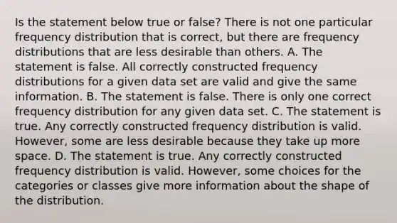 Is the statement below true or​ false? There is not one particular frequency distribution that is​ correct, but there are frequency distributions that are less desirable than others. A. The statement is false. All correctly constructed frequency distributions for a given data set are valid and give the same information. B. The statement is false. There is only one correct frequency distribution for any given data set. C. The statement is true. Any correctly constructed frequency distribution is valid.​ However, some are less desirable because they take up more space. D. The statement is true. Any correctly constructed frequency distribution is valid.​ However, some choices for the categories or classes give more information about the shape of the distribution.