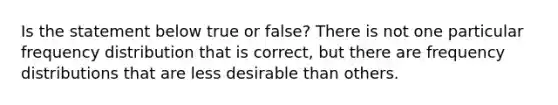 Is the statement below true or​ false? There is not one particular frequency distribution that is​ correct, but there are frequency distributions that are less desirable than others.