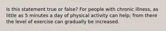 Is this statement true or false? For people with chronic illness, as little as 5 minutes a day of physical activity can help; from there the level of exercise can gradually be increased.