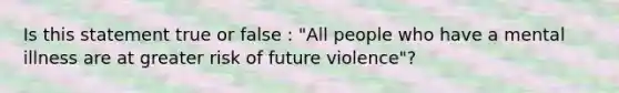 Is this statement true or false : "All people who have a mental illness are at greater risk of future violence"?