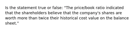 Is the statement true or false: "The price/book ratio indicated that the shareholders believe that the company's shares are worth more than twice their historical cost value on the balance sheet."