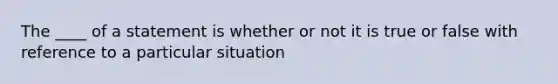 The ____ of a statement is whether or not it is true or false with reference to a particular situation