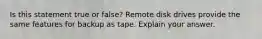 Is this statement true or false? Remote disk drives provide the same features for backup as tape. Explain your answer.