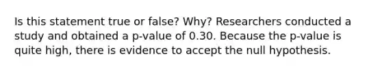 Is this statement true or false? Why? Researchers conducted a study and obtained a​ p-value of 0.30. Because the​ p-value is quite​ high, there is evidence to accept the null hypothesis.