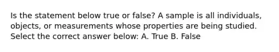 Is the statement below true or false? A sample is all individuals, objects, or measurements whose properties are being studied. Select the correct answer below: A. True B. False