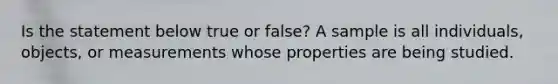 Is the statement below true or false? A sample is all individuals, objects, or measurements whose properties are being studied.