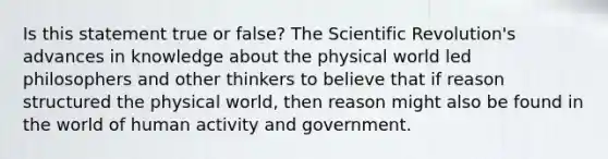 Is this statement true or false? The Scientific Revolution's advances in knowledge about the physical world led philosophers and other thinkers to believe that if reason structured the physical world, then reason might also be found in the world of human activity and government.