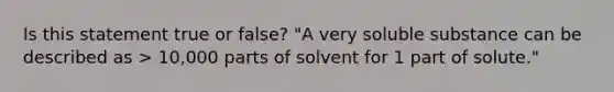 Is this statement true or false? "A very soluble substance can be described as > 10,000 parts of solvent for 1 part of solute."