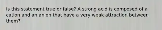 Is this statement true or false? A strong acid is composed of a cation and an anion that have a very weak attraction between them?