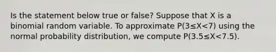 Is the statement below true or​ false? Suppose that X is a binomial random variable. To approximate P(3≤X<7) using the normal probability​ distribution, we compute P(3.5≤X<7.5).