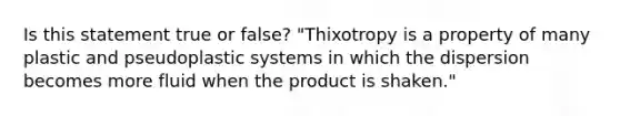 Is this statement true or false? "Thixotropy is a property of many plastic and pseudoplastic systems in which the dispersion becomes more fluid when the product is shaken."